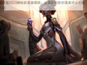 揭秘英雄联盟2023神秘新英雄揭晓：谜团中的隐世强者浮出水面，揭秘未知技能天赋