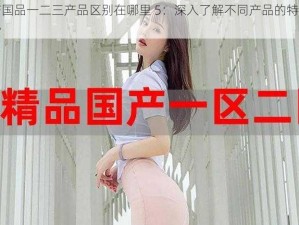 精产国品一二三产品区别在哪里 5：深入了解不同产品的特点和优势