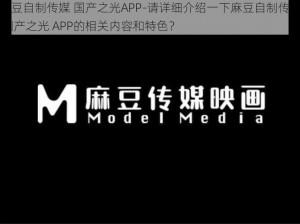 麻豆自制传媒 国产之光APP-请详细介绍一下麻豆自制传媒 国产之光 APP的相关内容和特色？