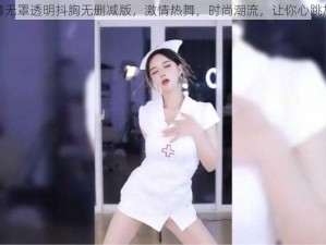 热舞无罩透明抖胸无删减版，激情热舞，时尚潮流，让你心跳加速