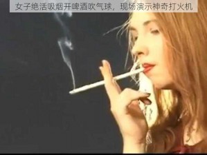 女子绝活吸烟开啤酒吹气球，现场演示神奇打火机