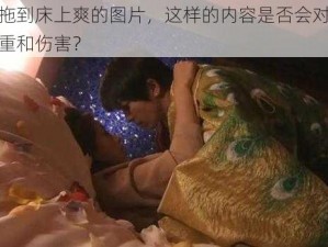 女人被拖到床上爽的图片，这样的内容是否会对女性造成不尊重和伤害？