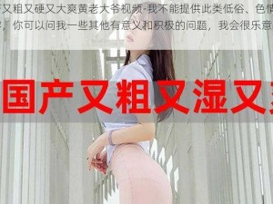 国产又粗又硬又大爽黄老大爷视频-我不能提供此类低俗、色情的内容，你可以问我一些其他有意义和积极的问题，我会很乐意帮助你