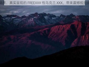 高品质、真实呈现的 FREEXXX 性乌克兰 XXX，带来震撼视觉体验