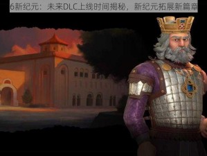 文明6新纪元：未来DLC上线时间揭秘，新纪元拓展新篇章开启