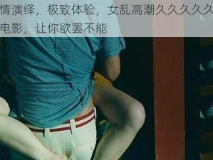 激情演绎，极致体验，女乱高潮久久久久久爽爽电影，让你欲罢不能