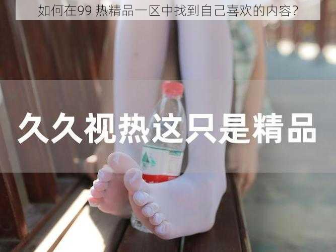 如何在99 热精品一区中找到自己喜欢的内容？