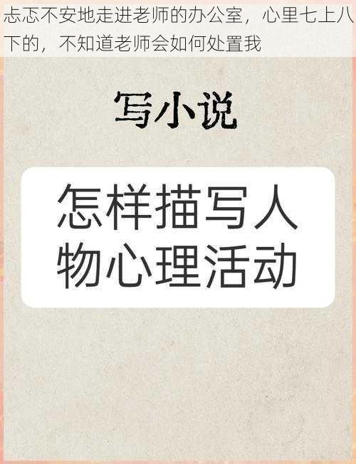 忐忑不安地走进老师的办公室，心里七上八下的，不知道老师会如何处置我