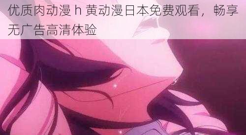 优质肉动漫 h 黄动漫日本免费观看，畅享无广告高清体验