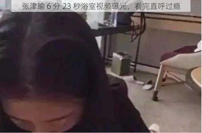 张津瑜 6 分 23 秒浴室视频曝光，看完直呼过瘾