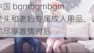 中国 bgmbgmbgm 老头和老妇专属成人用品，让你尽享激情时刻