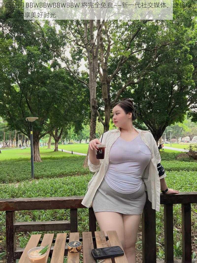 凸凸凹 BBWBBWBBWBBW 将完全免费——新一代社交媒体，连接你我，共享美好时光