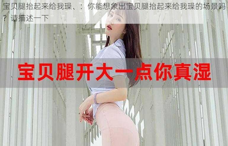 宝贝腿抬起来给我璪、：你能想象出宝贝腿抬起来给我璪的场景吗？请描述一下