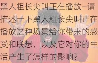 黑人粗长尖叫正在播放—请描述一下黑人粗长尖叫正在播放这种场景给你带来的感受和联想，以及它对你的生活产生了怎样的影响？